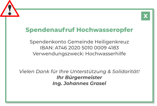 Spendenaufruf Hochwasseropfer  Spendenkonto Gemeinde HeiligenkreuzIBAN: AT46 2020 5010 0009 4183Verwendungszweck: Hochwasserhilfe   Vielen Dank für Ihre Unterstützung & Solidarität! Ihr BürgermeisterIng. Johannes Grasel  X