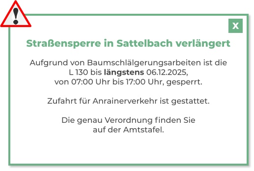 Straßensperre in Sattelbach verlängert  Aufgrund von Baumschlälgerungsarbeiten ist die L 130 bis längstens 06.12.2025, von 07:00 Uhr bis 17:00 Uhr, gesperrt.  Zufahrt für Anrainerverkehr ist gestattet.  Die genau Verordnung finden Sie auf der Amtstafel.   X