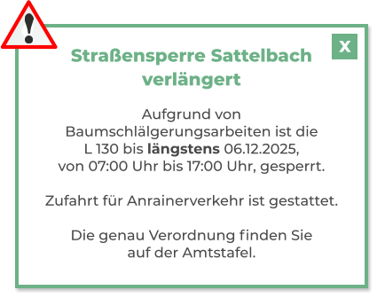 Straßensperre Sattelbachverlängert  Aufgrund von Baumschlälgerungsarbeiten ist die L 130 bis längstens 06.12.2025, von 07:00 Uhr bis 17:00 Uhr, gesperrt.  Zufahrt für Anrainerverkehr ist gestattet.  Die genau Verordnung finden Sie auf der Amtstafel. X