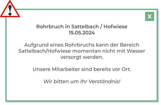 Rohrbruch in Sattelbach / Hofwiese 15.05.2024  Aufgrund eines Rohrbruchs kann der Bereich Sattelbach/Hofwiese momentan nicht mit Wasser versorgt werden.  Unsere Mitarbeiter sind bereits vor Ort.  Wir bitten um Ihr Verständnis! X