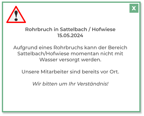 Rohrbruch in Sattelbach / Hofwiese 15.05.2024  Aufgrund eines Rohrbruchs kann der Bereich Sattelbach/Hofwiese momentan nicht mit Wasser versorgt werden.  Unsere Mitarbeiter sind bereits vor Ort.  Wir bitten um Ihr Verständnis!  X